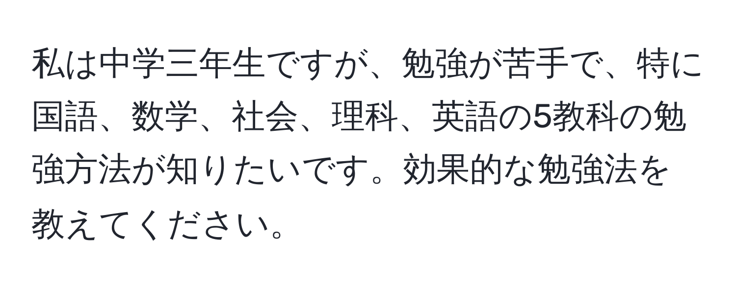 私は中学三年生ですが、勉強が苦手で、特に国語、数学、社会、理科、英語の5教科の勉強方法が知りたいです。効果的な勉強法を教えてください。