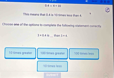 EASY
0.4=4/ 10
This means that 0.4 is 10 times less than 4.
Choose one of the options to complete the following statement correctly.
3* 0.4is _than 3* 4.
10 times greater 100 times greater 100 times less
10 times less
submit