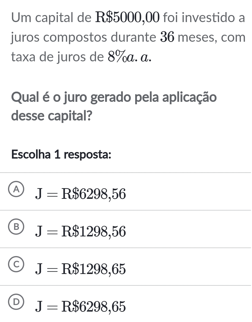 Um capital de R$5000,00 foi investido a
juros compostos durante 36 meses, com
taxa de juros de 8% α. α.
Qual é o juro gerado pela aplicação
desse capital?
Escolha 1 resposta:
A J=R$6298,56
B J=R$1298,56
C J= R$1298,65
D J=R$6298,65