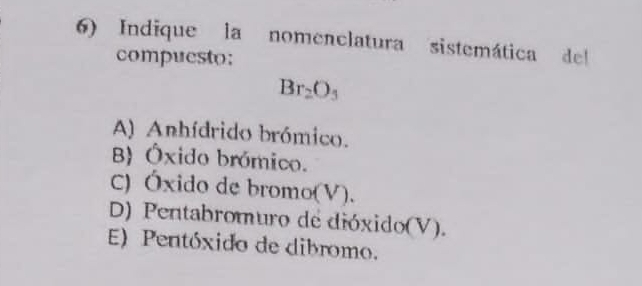 Indique la nomenclatura sistemática del
compuesto:
Br_2O_3
A) Anhídrido brómico.
B Óxido brómico.
C) Óxido de bromo(V).
D) Pentabromuro de dióxido(V).
E) Pentóxido de dibromo.