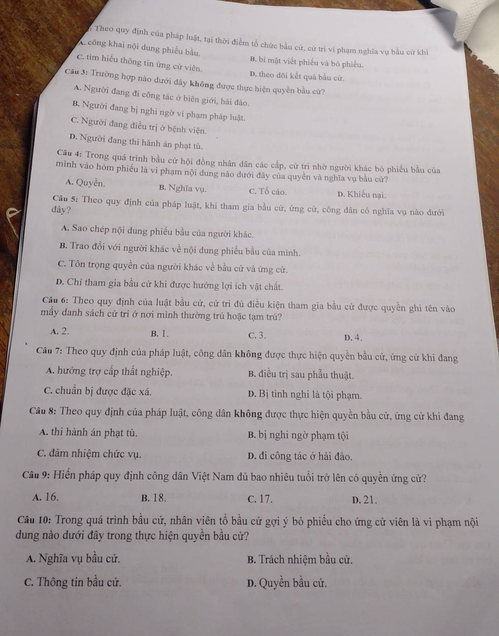 Theo quy định của pháp luật, tại thời điểm tổ chức bầu cử, cử trì vi phạm nghĩa vụ bầu cử khi
A. công khai nội dung phiếu bầu. B. bí mật viết phiếu và bỏ phiếu.
C. tìm hiểu thông tin ứng cử viên.
D. theo dõi kết quả bầu cử.
Câu 3: Trường hợp nào dưới đây không được thực hiện quyền bầu cử?
A. Người đang đi công tác ở biên giới, hải đảo.
B. Người đang bị nghi ngờ vi phạm pháp luật.
C. Người đang điều trị ở bệnh viện.
D. Người đang thi hành án phạt tù.
Câu 4: Trong quá trình bầu cử hội đồng nhân dân các cấp, cử trì nhờ người khác bỏ phiếu bầu của
mình vào hòm phiếu là vi phạm nội dung nào dưới đãy của quyền và nghĩa vụ bầu cử?
A. Quyền. B. Nghĩa vụ. C. Tố cáo. D. Khiếu nại.
Câu 5: Theo quy định của pháp luật, khi tham gia bầu cử, ứng cử, công dân có nghĩa vụ nào dưới
đây?
A. Sao chép nội dung phiếu bầu của người khác.
B. Trao đổi với người khác về nội dung phiếu bầu của mình.
C. Tôn trọng quyền của người khác về bầu cử và ứng cử.
D. Chỉ tham gia bầu cử khi được hưởng lợi ích vật chất.
Cầu 6: Theo quy định của luật bầu cử, cử tri đủ điều kiện tham gia bầu cử được quyền ghi tên vào
mấy danh sách cử tri ở nơi mình thường trú hoặc tạm trú?
A. 2. B. 1. C. 3. D. 4.
Cầu 7: Theo quy định của pháp luật, công dân không được thực hiện quyền bầu cử, ứng cử khi đang
A. hưởng trợ cấp thất nghiệp. B. điều trị sau phẫu thuật.
C. chuẩn bị được đặc xá. D. Bị tình nghi là tội phạm.
Câu 8: Theo quy định của pháp luật, công dân không được thực hiện quyền bầu cử, ứng cử khi đang
A. thi hành án phạt tù. B. bị nghi ngờ phạm tội
C. đảm nhiệm chức vụ. D. đi công tác ở hải đảo.
Câu 9: Hiến pháp quy định công dân Việt Nam đủ bao nhiêu tuổi trở lên có quyền ứng cử?
A. 16. B. 18. c. 17. D. 21.
Câu 10: Trong quá trình bầu cử, nhân viên tổ bầu cử gợi ý bỏ phiếu cho ứng cử viên là vi phạm nội
dung nào dưới đây trong thực hiện quyền bầu cử?
A. Nghĩa vụ bầu cử.  B. Trách nhiệm bầu cử.
C. Thông tin bầu cử. D. Quyền bầu cử.