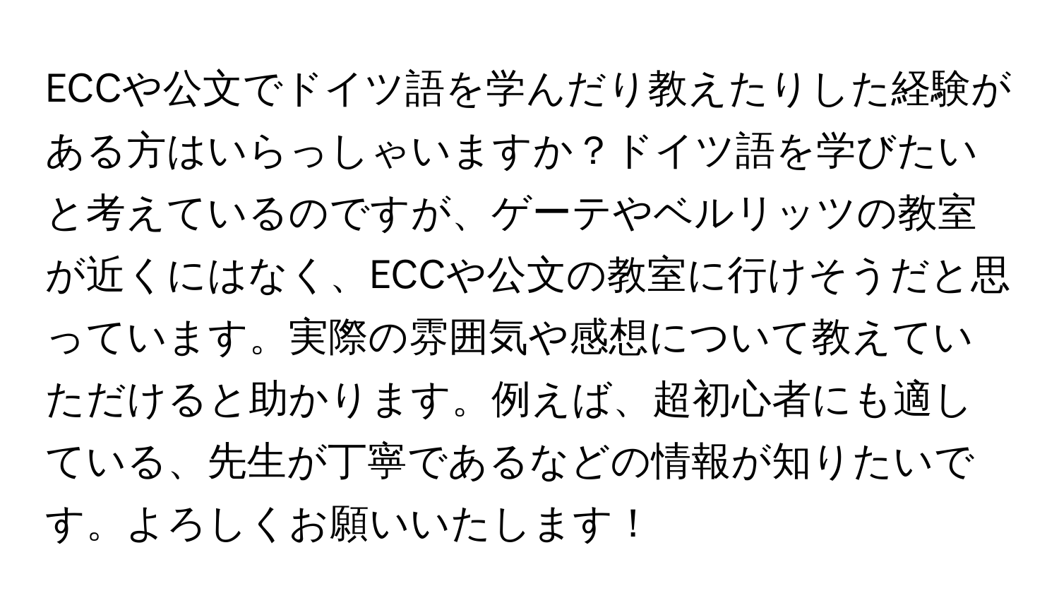 ECCや公文でドイツ語を学んだり教えたりした経験がある方はいらっしゃいますか？ドイツ語を学びたいと考えているのですが、ゲーテやベルリッツの教室が近くにはなく、ECCや公文の教室に行けそうだと思っています。実際の雰囲気や感想について教えていただけると助かります。例えば、超初心者にも適している、先生が丁寧であるなどの情報が知りたいです。よろしくお願いいたします！