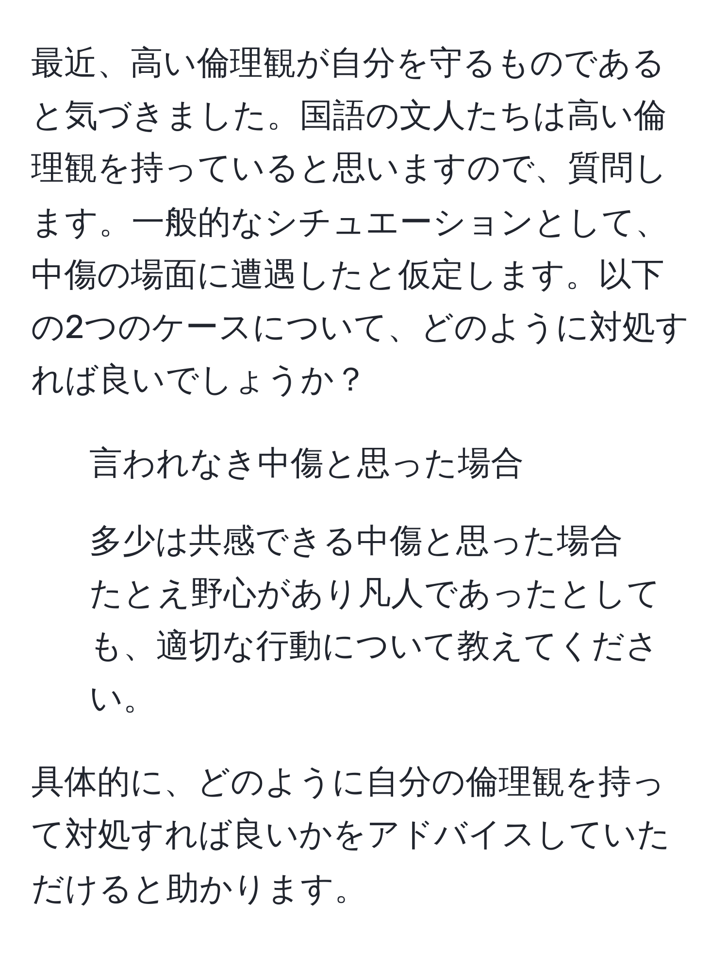 最近、高い倫理観が自分を守るものであると気づきました。国語の文人たちは高い倫理観を持っていると思いますので、質問します。一般的なシチュエーションとして、中傷の場面に遭遇したと仮定します。以下の2つのケースについて、どのように対処すれば良いでしょうか？  
1. 言われなき中傷と思った場合  
2. 多少は共感できる中傷と思った場合  
たとえ野心があり凡人であったとしても、適切な行動について教えてください。  
  
具体的に、どのように自分の倫理観を持って対処すれば良いかをアドバイスしていただけると助かります。