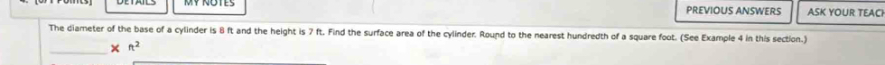 PREVIOUS ANSWERS ASK YOUR TEACI 
The diameter of the base of a cylinder is 8 ft and the height is 7 ft. Find the surface area of the cylinder. Round to the nearest hundredth of a square foot. (See Example 4 in this section.) 
_ 
× ft^2