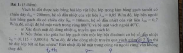 Vách lò đốt được xây bằng hai lớp vật liệu, lớp trong làm bằng gạch samốt có 
chiều dày delta _m=200mm, h^2 số dẫn nhiệt của vật liệu lambda _wa=0.85W/m.dlambda , lớp běn ngoài 
làm băng gạch đò có chiêu dày delta _△ _2=100mm. , hệ số dẫn nhiệt của vật liệu lambda _25=0.7
W/m.độ, nhiệt độ bẻ mật vách trong cũng 800°C và bc mặt vách ngoài 40°C. 
. a/ Xác định mật độ dóng nhiệt q, truyền qua vách lò 
、 b/ Nếu thêm vào giữa hai lớp gạch trên một lớp bột điatômit có hệ số dẫn nhiệt
lambda _b=(0,115+0,0003t) W/m độ, để cho đòng nhiệt truyền qua vách giám đi 2 lìn thì 
bè dây lớp bột sẽ bao nhiêu? Biệt nhiệt độ bể mặt trong cùng và ngoài cùng văn không 
thay đổi.