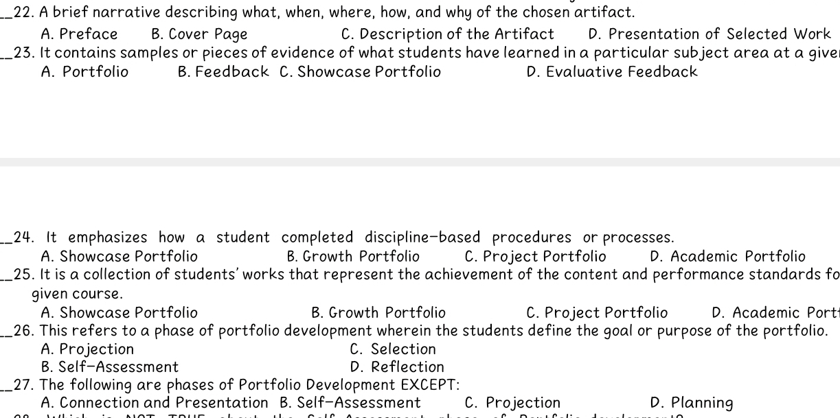 A brief narrative describing what, when, where, how, and why of the chosen artifact.
A. Preface B. Cover Page C. Description of the Artifact D. Presentation of Selected Work
_23. It contains samples or pieces of evidence of what students have learned in a particular subject area at a give
A. Portfolio B. Feedback C. Showcase Portfolio D. Evaluative Feedback
_24. It emphasizes how a student completed discipline-based procedures or processes.
A. Showcase Portfolio B. Growth Portfolio C. Project Portfolio D. Academic Portfolio
_25. It is a collection of students' works that represent the achievement of the content and performance standards fo
given course.
A. Showcase Portfolio B. Growth Portfolio C. Project Portfolio D. Academic Port
_26. This refers to a phase of portfolio development wherein the students define the goal or purpose of the portfolio.
A. Projection C. Selection
B. Self-Assessment D. Reflection
_27. The following are phases of Portfolio Development EXCEPT:
A. Connection and Presentation B. Self-Assessment C. Projection D. Planning