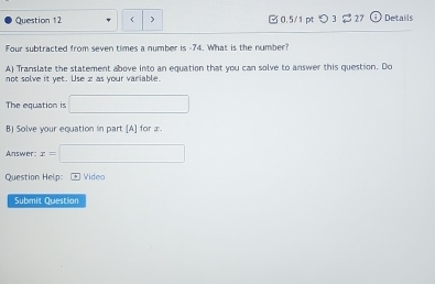 > □ 0.5/1 pt つ3 27 Details 
Four subtracted from seven times a number is -74. What is the number? 
A) Translate the statement above into an equation that you can solve to answer this question. Do 
not solve it yet. Use z as your variable. 
The equation is □ 
B) Solve your equation in part [A] for x. 
Answer x=□
Question Help: +Video 
Submit Question