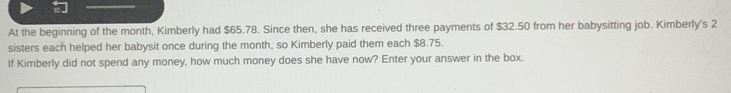 At the beginning of the month, Kimberly had $65.78. Since then, she has received three payments of $32.50 from her babysitting job. Kimberly's 2
sisters each helped her babysit once during the month, so Kimberly paid them each $8.75.
If Kimberly did not spend any money, how much money does she have now? Enter your answer in the box..