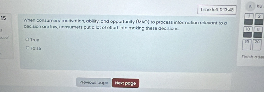 KU
Time left 0:13:48 
1 2
15 When consumers' motivation, ability, and opportunity (MAO) to process information relevant to a
decision are low, consumers put a lot of effort into making these decisions.
d
10 1
but of True
19 20
False
Finish atte
Previous page Next page