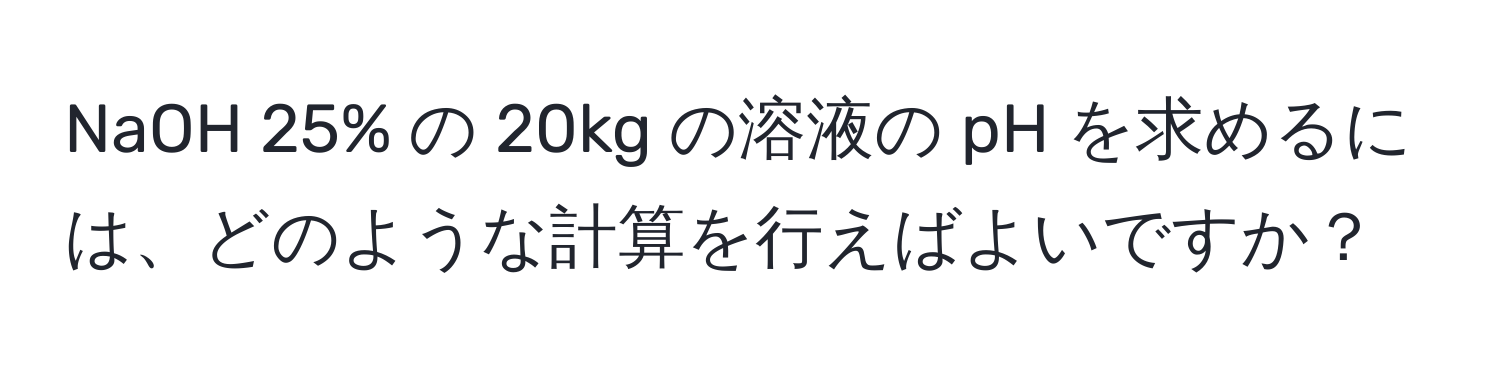 NaOH 25% の 20kg の溶液の pH を求めるには、どのような計算を行えばよいですか？