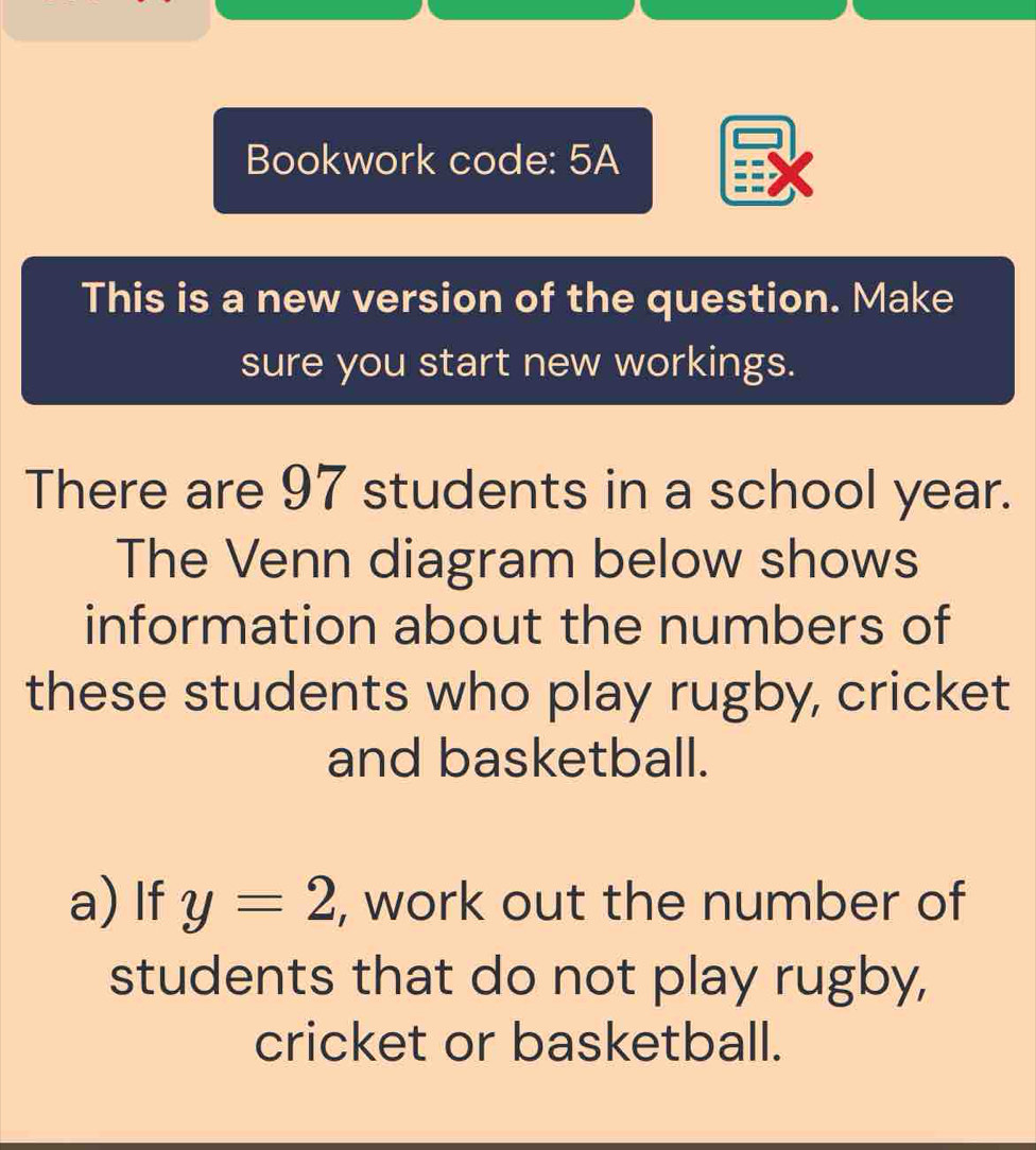 Bookwork code: 5A 
This is a new version of the question. Make 
sure you start new workings. 
There are 97 students in a school year. 
The Venn diagram below shows 
information about the numbers of 
these students who play rugby, cricket 
and basketball. 
a) If y=2 , work out the number of 
students that do not play rugby, 
cricket or basketball.