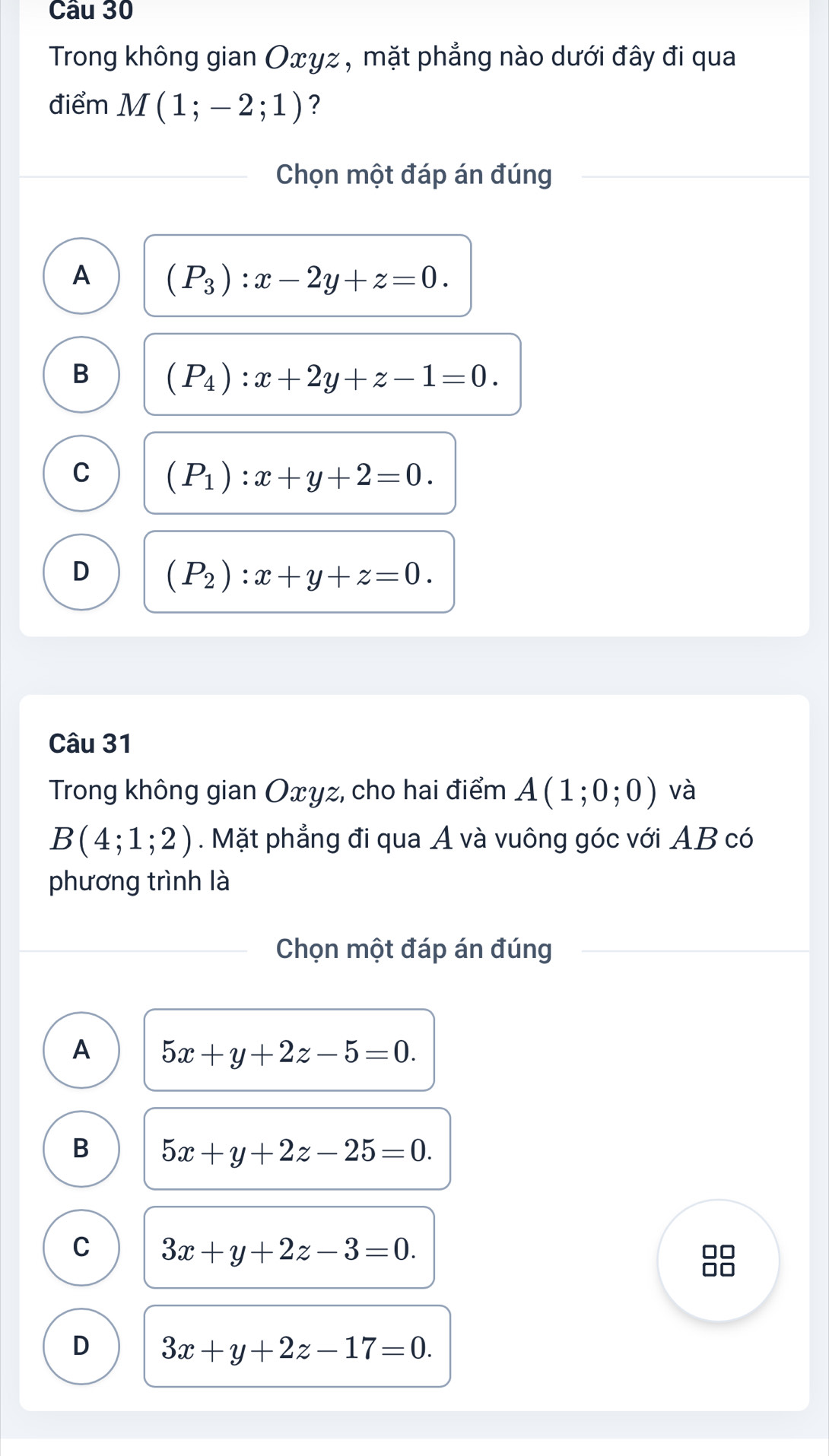 Trong không gian Oxγz , mặt phẳng nào dưới đây đi qua
điểm M(1;-2;1) ?
Chọn một đáp án đúng
A (P_3):x-2y+z=0.
B (P_4):x+2y+z-1=0.
C (P_1):x+y+2=0.
D (P_2):x+y+z=0. 
Câu 31
Trong không gian Oxyz, cho hai điểm A(1;0;0) và
B(4;1;2). Mặt phẳng đi qua A và vuông góc với AB có
phương trình là
Chọn một đáp án đúng
A 5x+y+2z-5=0.
B 5x+y+2z-25=0.
C 3x+y+2z-3=0.
D 3x+y+2z-17=0.