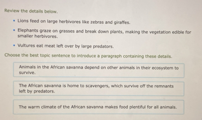 Review the details below.
Lions feed on large herbivores like zebras and giraffes.
Elephants graze on grasses and break down plants, making the vegetation edible for
smaller herbivores.
Vultures eat meat left over by large predators.
Choose the best topic sentence to introduce a paragraph containing these details.
Animals in the African savanna depend on other animals in their ecosystem to
survive.
The African savanna is home to scavengers, which survive off the remnants
left by predators.
The warm climate of the African savanna makes food plentiful for all animals.