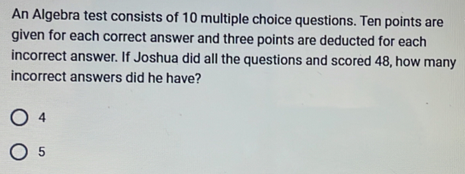 An Algebra test consists of 10 multiple choice questions. Ten points are
given for each correct answer and three points are deducted for each
incorrect answer. If Joshua did all the questions and scored 48, how many
incorrect answers did he have?
4
5