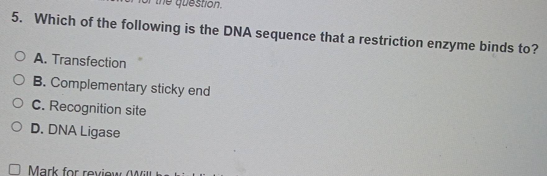 the question.
5. Which of the following is the DNA sequence that a restriction enzyme binds to?
A. Transfection
B. Complementary sticky end
C. Recognition site
D. DNA Ligase