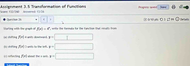 Assignment 3.5 Transformation of Functions Progress saved Done sqrt(0) 
Score: 132/260 Answered: 13/26 
Question 26 < > 0/10 pts つ 3 99 Details 
Starting with the graph of f(x)=4^x , write the formula for the function that results from 
(a) shifting f(x)4 units downward. y=□
(b) shifting f(x)3 units to the left. y=□
(c) reflecting f(x) about the x-axis. y=□
Submit Quertion