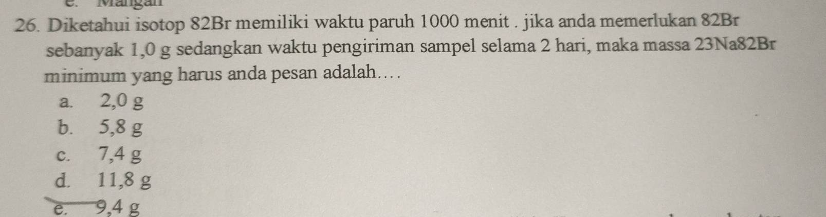 Mängan
26. Diketahui isotop 82Br memiliki waktu paruh 1000 menit . jika anda memerlukan 82Br
sebanyak 1,0 g sedangkan waktu pengiriman sampel selama 2 hari, maka massa 23Na82Br
minimum yang harus anda pesan adalah...
a. 2,0 g
b. 5,8 g
c. 7,4 g
d. 11,8 g
e. 9,4 g