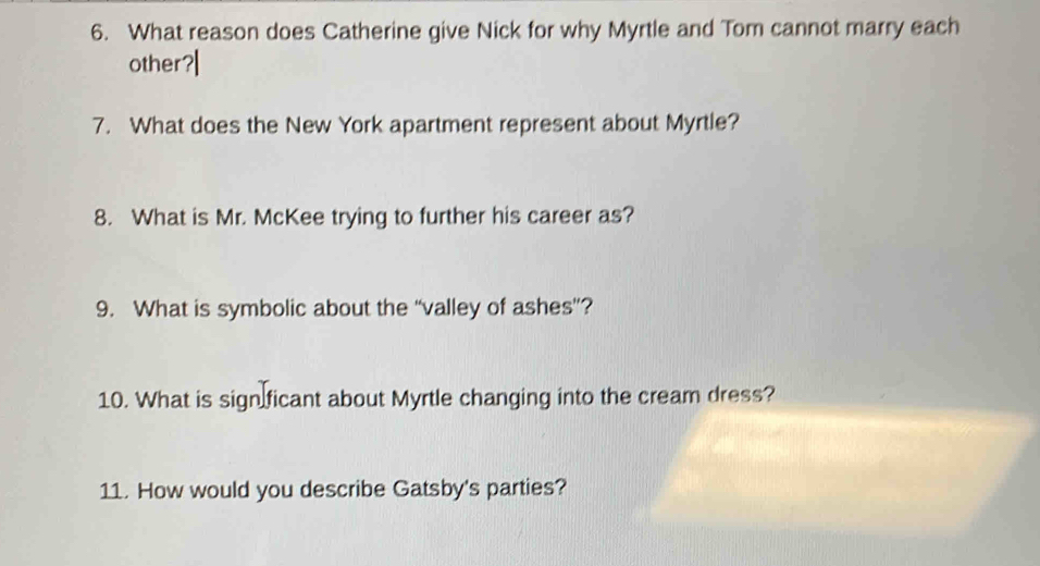 What reason does Catherine give Nick for why Myrtle and Tom cannot marry each 
other?| 
7. What does the New York apartment represent about Myrtle? 
8. What is Mr. McKee trying to further his career as? 
9. What is symbolic about the “valley of ashes”? 
10. What is sign ficant about Myrtle changing into the cream dress? 
11. How would you describe Gatsby's parties?