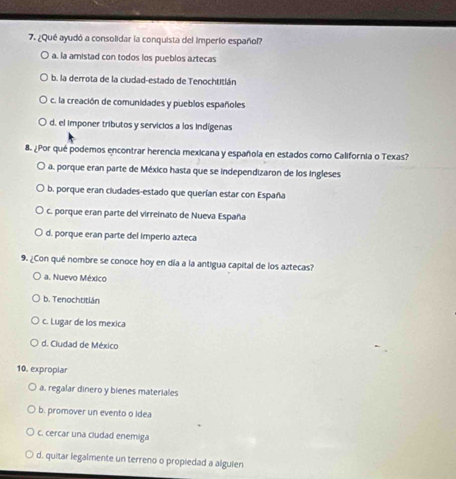 ¿Qué ayudó a consolidar la conquista del imperío español?
a. la amistad con todos los pueblos aztecas
b. la derrota de la ciudad-estado de Tenochtitián
c. la creación de comunidades y pueblos españoles
d. el imponer tributos y servicios a los indígenas
8. ¿Por qué podemos encontrar herencia mexicana y española en estados como California o Texas?
a. porque eran parte de México hasta que se independizaron de los ingleses
b. porque eran cludades-estado que querían estar con España
c. porque eran parte del virreinato de Nueva España
d. porque eran parte del imperio azteca
9. ¿Con qué nombre se conoce hoy en día a la antigua capital de los aztecas?
a. Nuevo México
b. Tenochtitlán
c. Lugar de los mexica
d. Ciudad de México
10. exproplar
a. regalar dinero y bienes materiales
b. promover un evento o Idea
c. cercar una ciudad enemiga
d. quitar legalmente un terreno o propiedad a alguien