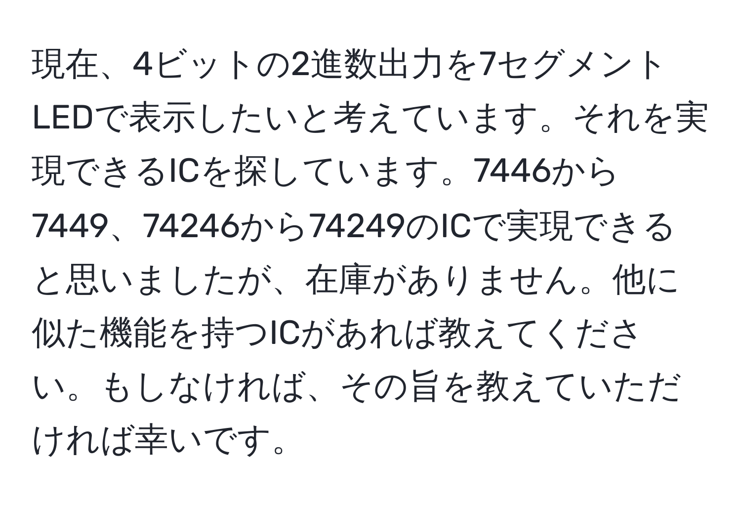 現在、4ビットの2進数出力を7セグメントLEDで表示したいと考えています。それを実現できるICを探しています。7446から7449、74246から74249のICで実現できると思いましたが、在庫がありません。他に似た機能を持つICがあれば教えてください。もしなければ、その旨を教えていただければ幸いです。