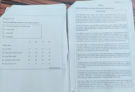 Sertlon C
Head the article beben on derp-sen te and snsore questions 26-40.
Life in the deep
Mden beneat the seean sorfacy, where seuntists onee thongte that 'ohe could not col
Oarstian 21-25 fusssad of apecies turree. There we no plants, no light and vary lotle o5 gon _e 
is lift. The Masterey Bry Aqueon Weseses Inames ( i tillo i morking to mns wor
alboad the rrysterions cresdures of the Monterey tronch, a deep sa campon thae extents deep
underwadet but is clase to laid oear Monterey, Caislonns. To final want thes drep sanatioes
Match the following statements to the robut it refers to, tadom days of trevel over water. In Mosamary, the treech in eaey to get to
MBARI sanda rohorc scncls 20,000 foot undorator to gather impes of these mmun
A   Profnoar bibiguro's firsé liótre robo tea crestions. Cafled submarsbles, tsese vemarls an equipped with spocialized underwoter
# VisiOa robo camees and 3,000-was light balls. A 3,000-wan hafs is 30 sores as height ws an enditory
C RepliceQ2 Ons MBARI submcrable, the Vstasa, has a munpulster arm to strong and preese thee
at con gech uo a small coin and fold in in hadf. Underwester, the mnigulator are is mod he
D ReplireQ3 gether specimens and placn eepopeent on the sas Goor. The waint pressase at these slepthso
it equal to morz tan 57,000 backets of water wong on your hea. It's ewough to compres
a Styrefm cup ien a two-inch tall eecuourz. To opetate in the deep un, the 57.5 molion
A B C D suhmonable is specially constracted, using exra vrong and lightweight stusum metal
The animals that lise in the deep ses also hame to adapt thei parts to survive the dark, woll
Which robot _enriconesest. Most are mude almest entiecly of solid and lopel motter, with no ss pocken
seyefans. Than's bocause wass pressore only afferts the enpty placee in the bosly, places
21. can blnk □ where there is sis. For example, when you're underwater at the botions of a gool, your car
2. looks like someone famous  burt fron the watzr prisouns, but not your anma of lrgs
lessead of the air sacs that fich ose to contral their baoysoey, some drep-sex crestots wse
23. looks like a chuld chereeal changos in theie Mood. Mary esaturos havo cnterged eyes to hlp tham une in te
24. respomás to other robots □ dark. Soe produce theis ows fight, cafled bickminsssones, to help itruct prey or finil o
miz.
The hama deep-ses oneroonns alss forces deep-sea catures to he creative whes i conu
15. does not yet coist to fading their ninh ed. Soese buat other deop-soa aninals, whilt ethers love on "astrine
(Total 15 marks) seee," ampanic waste from above that's been rocyaled over and over again and disfis dows
iono the deptts.
Usiike almost any-ether place on Karth, some parts of the doep sea don 't depend us dhe son so
the roorgy souron for the food eyele. in their arma, the life eycle begies with chemosyothes
- chemkeahs being esten by bactoris, thes ses excatures cating the bacteris. The ohersicls
come fore "ould seeps," or aeean theor vents. Chemorynthess, or the creation of caurgs
fror obernicals, replaces pheiosynthess in this pitch-black environment.
that whse a whallc carcass liefts to the deop-sa flooe, the local wildhfc takos a booak froee
their bacteriall dit. An entre econysen develops, assand ton hoge source of food. The
food thin ceatane can obtain fom one "whake fall," io ntertee bokogobs can them, is
equal to thousamds of years of macne snow. Crabs, shurk, and ofher scroringers ft on
70