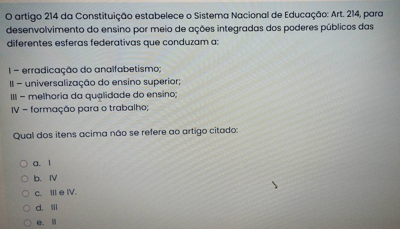 artigo 214 da Constituição estabelece o Sistema Nacional de Educação: Art. 214, para
desenvolvimento do ensino por meio de ações integradas dos poderes públicos das
diferentes esferas federativas que conduzam a:
1 - erradicação do analfabetismo;
II - universalização do ensino superior;
III − melhoria da quálidade do ensino;
IV - formação para o trabalho;
Qual dos itens acima não se refere ao artigo citado:
a. l
b. IV
c. Ⅲ e IV.
d.ⅢII
e. Ⅱ