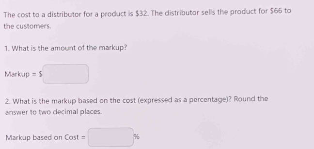 The cost to a distributor for a product is $32. The distributor sells the product for $66 to 
the customers. 
1. What is the amount of the markup? 
Markup = $ □ 
2. What is the markup based on the cost (expressed as a percentage)? Round the 
answer to two decimal places. 
Markup based on Cost