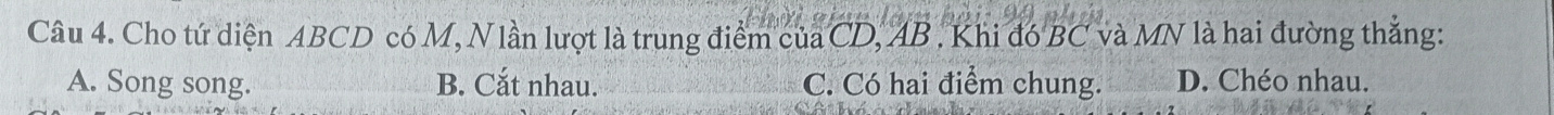 Cho tứ diện ABCD có M, Nlần lượt là trung điểm của CD, AB. Khi đó BC và MN là hai đường thắng:
A. Song song. B. Cắt nhau. C. Có hai điểm chung. D. Chéo nhau.