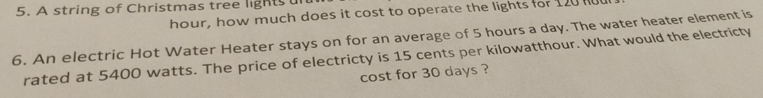 A string of Christmas tree lights un
hour, how much does it cost to operate the lights for 120l
6. An electric Hot Water Heater stays on for an average of 5 hours a day. The water heater element is 
rated at 5400 watts. The price of electricty is 15 cents per kilowatthour. What would the electricty 
cost for 30 days ?