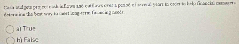 Cash budgets project cash inflows and outflows over a period of several years in order to help financial managers
determine the best way to meet long-term financing needs.
a) True
b) False