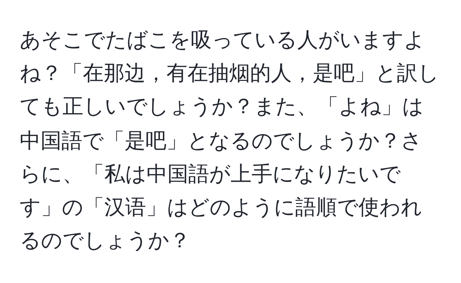 あそこでたばこを吸っている人がいますよね？「在那边，有在抽烟的人，是吧」と訳しても正しいでしょうか？また、「よね」は中国語で「是吧」となるのでしょうか？さらに、「私は中国語が上手になりたいです」の「汉语」はどのように語順で使われるのでしょうか？