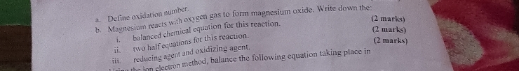 Define oxidation number. 
b. Magnesium reacts with oxygen gas to form magnesium oxide. Write down the: (2 marks) 
(2 marks) 
i. balanced chemical equation for this reaction. 
ii. two half equations for this reaction. 
(2 marks) 
iii. reducing agent and oxidizing agent. 
the inn electron method, balance the following equation taking place in