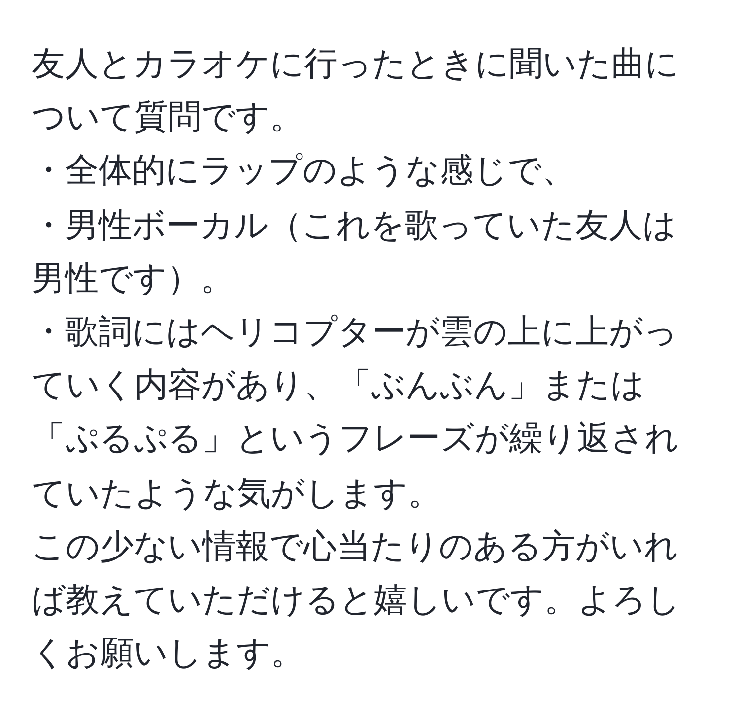 友人とカラオケに行ったときに聞いた曲について質問です。  
・全体的にラップのような感じで、  
・男性ボーカルこれを歌っていた友人は男性です。  
・歌詞にはヘリコプターが雲の上に上がっていく内容があり、「ぶんぶん」または「ぷるぷる」というフレーズが繰り返されていたような気がします。  
この少ない情報で心当たりのある方がいれば教えていただけると嬉しいです。よろしくお願いします。