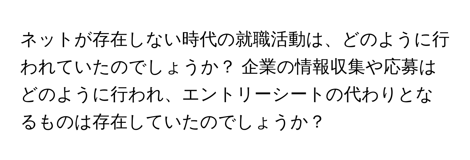 ネットが存在しない時代の就職活動は、どのように行われていたのでしょうか？ 企業の情報収集や応募はどのように行われ、エントリーシートの代わりとなるものは存在していたのでしょうか？