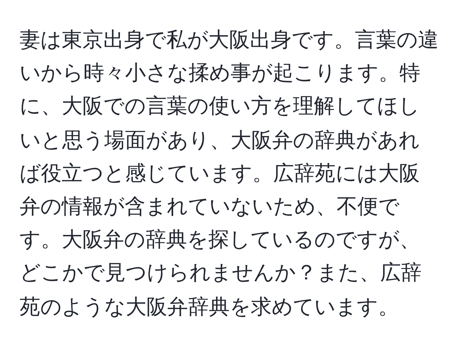 妻は東京出身で私が大阪出身です。言葉の違いから時々小さな揉め事が起こります。特に、大阪での言葉の使い方を理解してほしいと思う場面があり、大阪弁の辞典があれば役立つと感じています。広辞苑には大阪弁の情報が含まれていないため、不便です。大阪弁の辞典を探しているのですが、どこかで見つけられませんか？また、広辞苑のような大阪弁辞典を求めています。