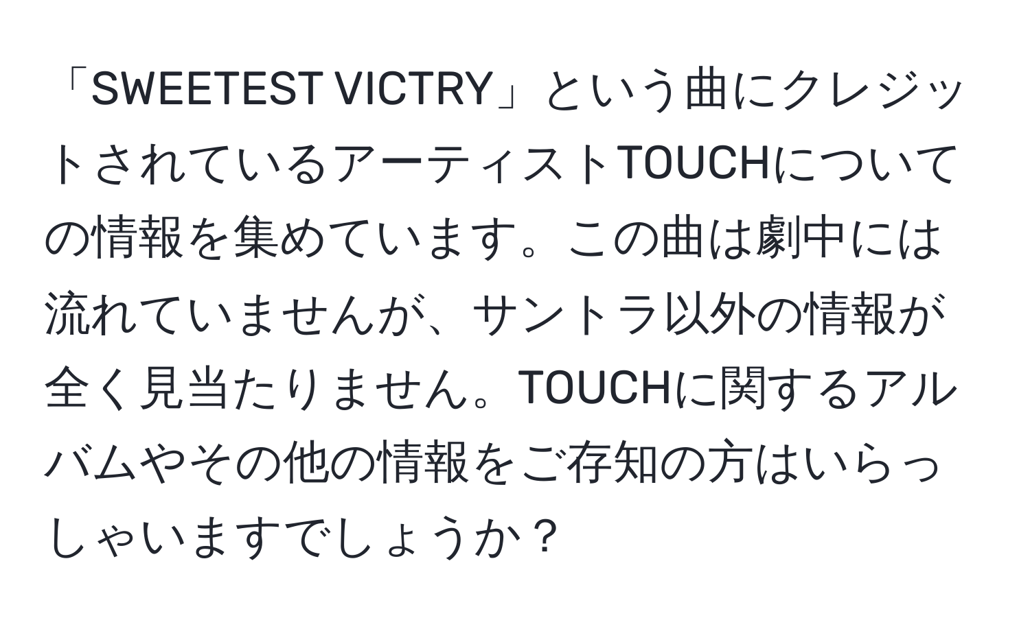 「SWEETEST VICTRY」という曲にクレジットされているアーティストTOUCHについての情報を集めています。この曲は劇中には流れていませんが、サントラ以外の情報が全く見当たりません。TOUCHに関するアルバムやその他の情報をご存知の方はいらっしゃいますでしょうか？