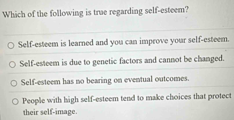 Which of the following is true regarding self-esteem?
Self-esteem is learned and you can improve your self-esteem.
Self-esteem is due to genetic factors and cannot be changed.
Self-esteem has no bearing on eventual outcomes.
People with high self-esteem tend to make choices that protect
their self-image.