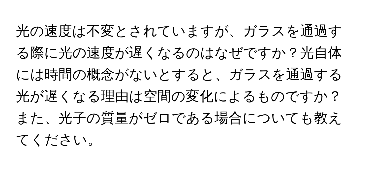 光の速度は不変とされていますが、ガラスを通過する際に光の速度が遅くなるのはなぜですか？光自体には時間の概念がないとすると、ガラスを通過する光が遅くなる理由は空間の変化によるものですか？また、光子の質量がゼロである場合についても教えてください。