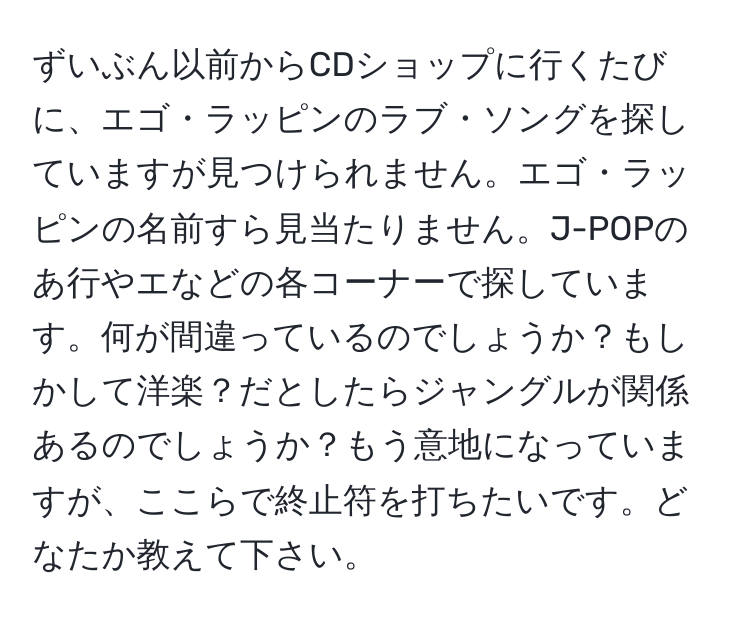 ずいぶん以前からCDショップに行くたびに、エゴ・ラッピンのラブ・ソングを探していますが見つけられません。エゴ・ラッピンの名前すら見当たりません。J-POPのあ行やエなどの各コーナーで探しています。何が間違っているのでしょうか？もしかして洋楽？だとしたらジャングルが関係あるのでしょうか？もう意地になっていますが、ここらで終止符を打ちたいです。どなたか教えて下さい。