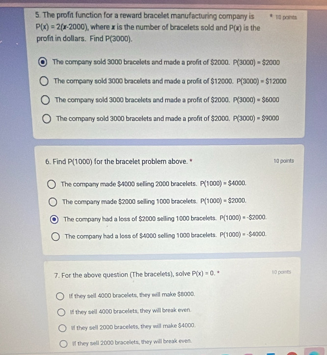 The profit function for a reward bracelet manufacturing company is 10 points
P(x)=2(x-2000) , where x is the number of bracelets sold and P(x) is the
profit in dollars. Find P(3000).
The company sold 3000 bracelets and made a profit of $2000. P(3000)=$2000
The company sold 3000 bracelets and made a profit of $12000 P(3000)=$12000
The company sold 3000 bracelets and made a profit of $200 a P(3000)=$6000
The company sold 3000 bracelets and made a profit of $2000 P(3000)=$9000
6. Find P(1000) for the bracelet problem above. * 10 points
The company made $4000 selling 2000 bracelets. P(1000)=$4000.
The company made $2000 selling 1000 bracelets. P(1000)=$2000.
The company had a loss of $2000 selling 1000 bracelets. P(1000)=-$2000. 
The company had a loss of $4000 selling 1000 bracelets. P(1000)=-$4000. 
7. For the above question (The bracelets), solve P(x)=0. * 10 points
If they sell 4000 bracelets, they will make $8000.
If they sell 4000 bracelets, they will break even.
If they sell 2000 bracelets, they will make $4000.
If they sell 2000 bracelets, they will break even.