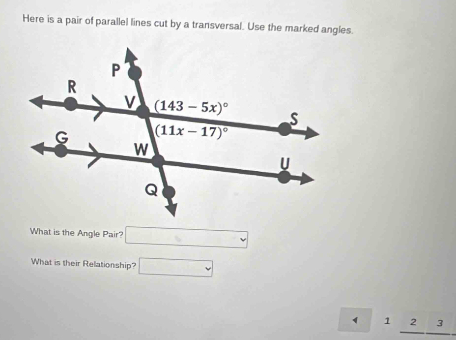 Here is a pair of parallel lines cut by a transversal. Use the marked angles.
What is the Angle Pair? □
What is their Relationship? □
1 1 2 _ . 3