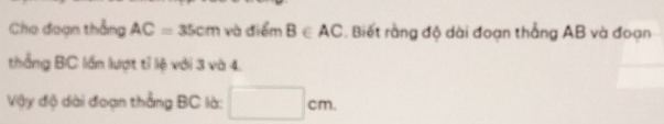 Cho đoạn thẳng AC=35cm và điểm B∈ AC. Biết rằng độ dài đoạn thắng AB và đoạn 
thắng BC lần lượt tỉ lệ với 3 và 4. 
Vậy độ dài đoạn thẳng BC là: □ cm.
