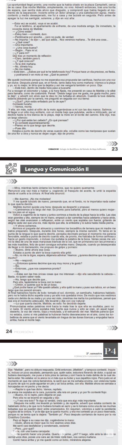 ¿ Una cosa buena?
Y para mm² mí s
   
y podríamos ir en moto al mar. ¿Qué te parece?
        
un la19, por qué estás tan callado? ¿En qué piensas?
Pienso en lo que tengo que decirte
Lengua y Comunicación II
Mira, mientras tanto úntame los hombros, que no quiero quemarme.
Y me quedé turulato de nuevo, pensando que, en el fondo, no le importaba nada sabe
me los plas co cama de la mano y juntos corrimos a través de la playa hacía la orilla. Las olas
90 en Sla qunivarra e mtretaia qus en vienio que "epina con teras antando a
priter p'ese el aéquemes aor múme, tecroes d' es de lecneta au sgr t madra me
a de una de esas mariposas blancas de la col, que en primavera son las primeras y
ls inasibles, feliz de quien consigue echares mano. Después, cuando ya desesperaba
uen Nor no nounto de abor la basacima dgivmas veamos: ¿quieres decirme que me quieres
Estas son las tres únicas cosas que me interesan —dijo ella sacudiendo la cabeza—
Potó aín Tolindomata Boen con la mano
Qué podía hacer yo? Me quedé callado; y ella quitó la mano y puso sus labios, en un beso
go que me pilifaacho de lodo: tomado el sol, dormido, un semibaño, habíamos hablado;
pero no le había dicho aquella cosa y ya sólo nos quedaba irnos. De modo que nos vestimos
          
bellinos de arena que el viento levantaba sin tregua de las dunas blancas y empujaba hacía
24
2ª. semestre P4
Dije: ''Matilide", pero no obtuve respuesta. Grité entonces: ¡Matilde!', y tampoco contestó. Inquie
apoma arq ue na puda dgulamánde pul y car b ous am bar ash cha nactcs, anonr de c embea te
La areptano, ne le reptór para deymmente, pe rela sin parar y yó por fin contesté flojor
c Y eso era lodo? Te digo la verdad, crela que era algo más importa estaba contento de
habérselo dicho y de que no lo hubiera tomado en serío y se lo torara como una de las mucha
Pero, ¿por quel na carcalada
verme unos días, pones una cara así de triste. Está bien, nos vemos mañana.