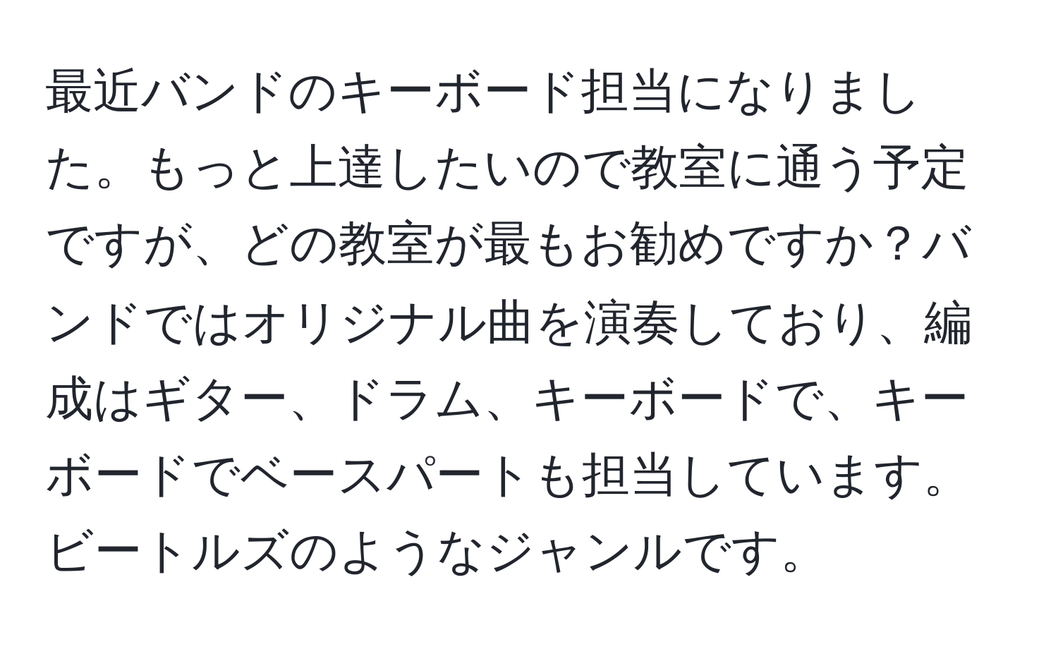 最近バンドのキーボード担当になりました。もっと上達したいので教室に通う予定ですが、どの教室が最もお勧めですか？バンドではオリジナル曲を演奏しており、編成はギター、ドラム、キーボードで、キーボードでベースパートも担当しています。ビートルズのようなジャンルです。