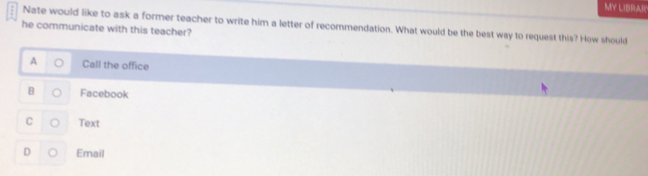 MY LIBRAR
Nate would like to ask a former teacher to write him a letter of recommendation. What would be the best way to request this? How should
he communicate with this teacher?
Call the office
B Facebook
C Text
D Email