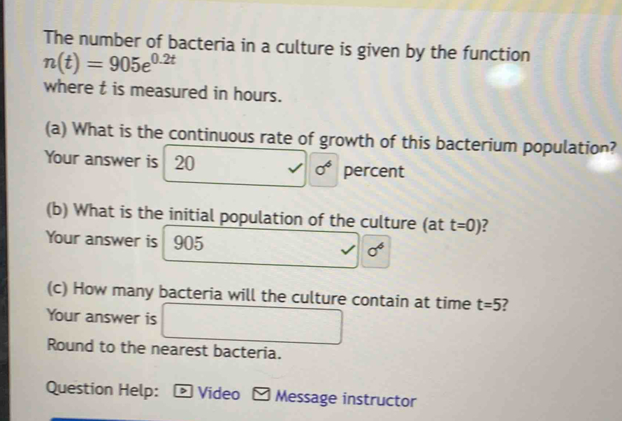 The number of bacteria in a culture is given by the function
n(t)=905e^(0.2t)
where t is measured in hours. 
(a) What is the continuous rate of growth of this bacterium population? 
Your answer is 20 0^6 percent 
(b) What is the initial population of the culture (at t=0) ? 
Your answer is 905 0^6
(c) How many bacteria will the culture contain at time t=5 ? 
Your answer is ∴ △ ABC= △ ACD/△ ABC 
Round to the nearest bacteria. 
Question Help: D Video * Message instructor