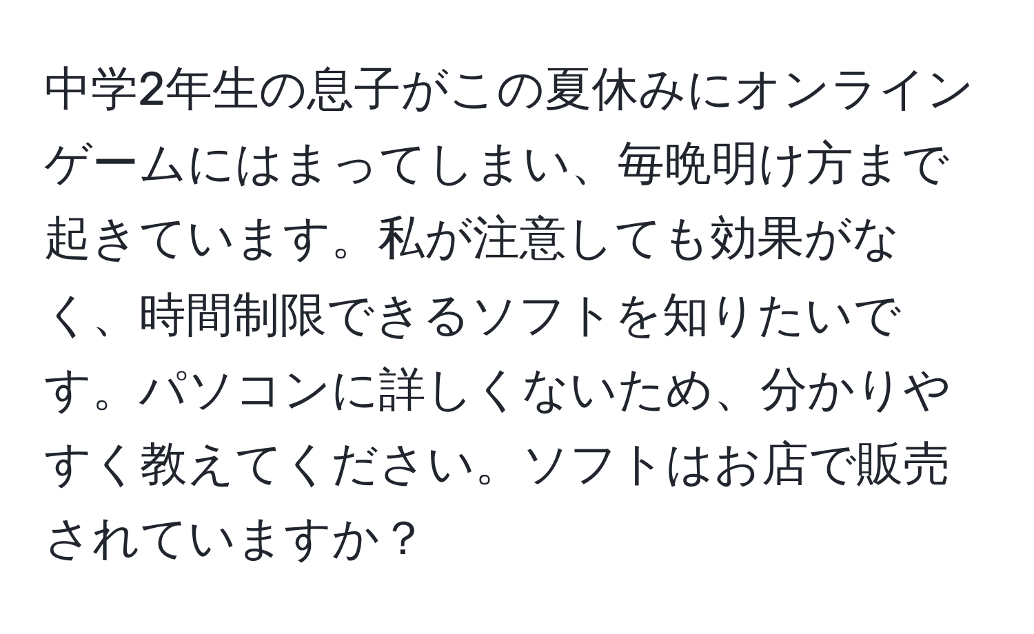 中学2年生の息子がこの夏休みにオンラインゲームにはまってしまい、毎晩明け方まで起きています。私が注意しても効果がなく、時間制限できるソフトを知りたいです。パソコンに詳しくないため、分かりやすく教えてください。ソフトはお店で販売されていますか？