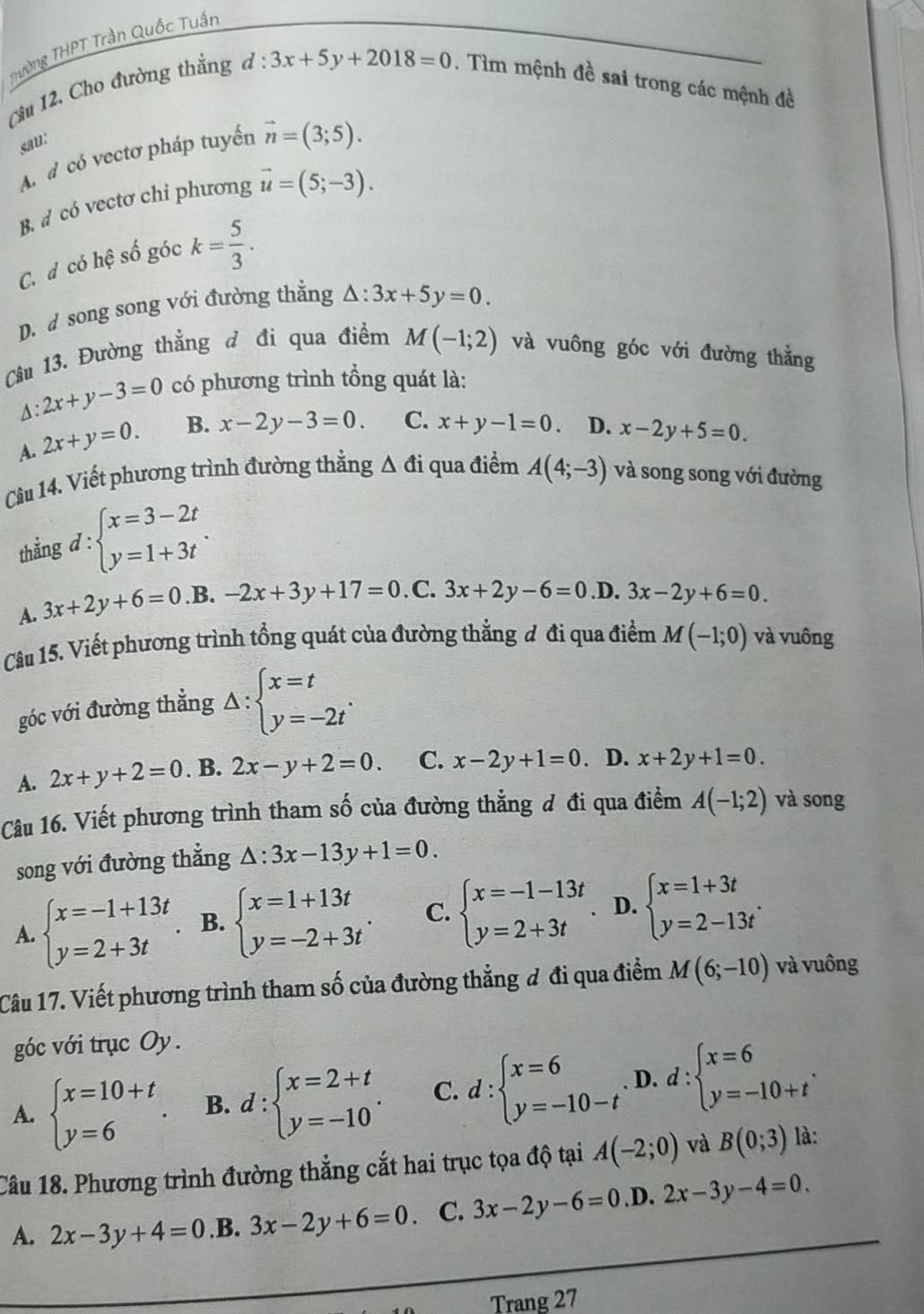 Thường THPT Trần Quốc Tuần
Cầu 12. Cho đường thắng
d:3x+5y+2018=0. Tìm mệnh đề sai trong các mệnh đề
sau:
A d có vectơ pháp tuyển vector n=(3;5).
B. d có vectơ chỉ phương vector u=(5;-3).
C. d có hệ số góc k= 5/3 .
D. d song song với đường thắng △ :3x+5y=0.
Câu 13. Đường thẳng đ đi qua điểm M(-1;2) và vuông góc với đường thắng
:2x+y-3=0 có phương trình tổng quát là:
A. 2x+y=0. B. x-2y-3=0 C. x+y-1=0. D. x-2y+5=0.
Câu 14. Viết phương trình đường thằng △ di qua điểm A(4;-3) và song song với đường
thẳng d : beginarrayl x=3-2t y=1+3tendarray. .
A. 3x+2y+6=0 .B. -2x+3y+17=0 .C. 3x+2y-6=0 .D. 3x-2y+6=0.
Câu 15. Viết phương trình tổng quát của đường thẳng đ đi qua điểm M(-1;0) và vuông
góc với đường thẳng △ :beginarrayl x=t y=-2tendarray. .
A. 2x+y+2=0. B. 2x-y+2=0. C. x-2y+1=0. D. x+2y+1=0.
Câu 16. Viết phương trình tham số của đường thẳng đ đi qua điểm A(-1;2) và song
song với đường thẳng △ :3x-13y+1=0.
A. beginarrayl x=-1+13t y=2+3tendarray. B. beginarrayl x=1+13t y=-2+3tendarray. . C. beginarrayl x=-1-13t y=2+3tendarray. D. beginarrayl x=1+3t y=2-13tendarray. .
Câu 17. Viết phương trình tham số của đường thẳng đ đi qua điểm M(6;-10) và vuông
góc với trục Oy.
A. beginarrayl x=10+t y=6endarray. . B. d:beginarrayl x=2+t y=-10endarray. . C. d:beginarrayl x=6 y=-10-tendarray. D. d:beginarrayl x=6 y=-10+tendarray. .
Câu 18. Phương trình đường thẳng cắt hai trục tọa độ tại A(-2;0) và B(0;3) là:
A. 2x-3y+4=0.B. 3x-2y+6=0 C. 3x-2y-6=0.1 D 2x-3y-4=0.
Trang 27