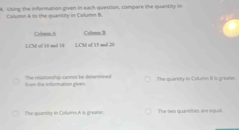 Using the information given in each question, compare the quantity in
Column A to the quantity in Column B.
Column A Column B
LCM of 16 and 18 LCM of 15 and 20
The relationship cannot be determined The quantity in Column 8 is greater.
from the information given.
The quantity in Column A is greater. The two quantities are equal.