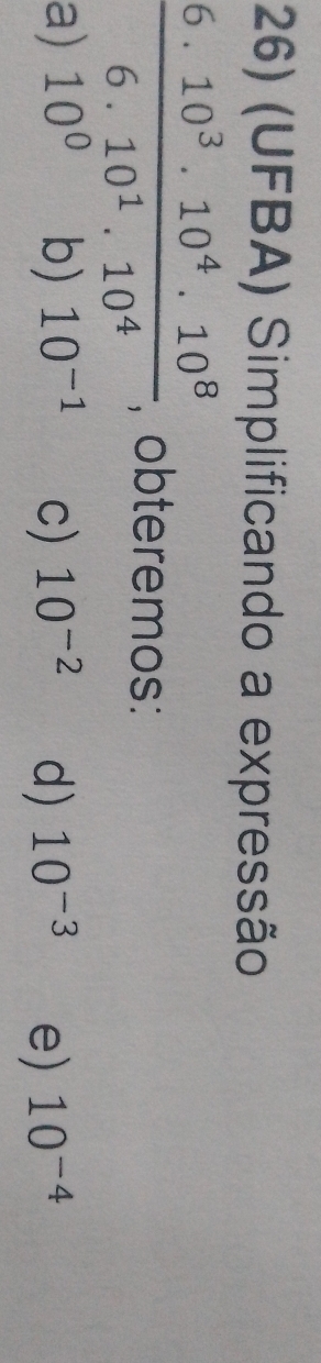 (UFBA) Simplificando a expressão
 (6.10^3.10^4.10^8)/6.10^1.10^4  , obteremos:
a) 10^0 b) 10^(-1) c) 10^(-2) d) 10^(-3) e) 10^(-4)